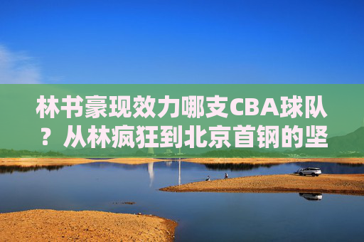 林书豪现效力哪支CBA球队?从林疯狂到北京首钢的坚守之路,林书豪北京首钢,从林疯狂到坚守之路 林书豪现效力哪支CBA球队?从林疯狂到北京首钢的坚守之路,林书豪北京首钢,从林疯狂到坚守之路