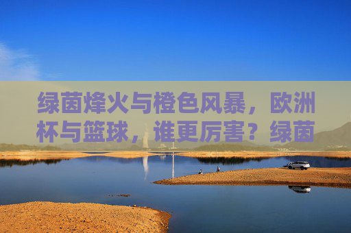 绿茵烽火与橙色风暴，欧洲杯与篮球，谁更厉害？绿茵烽火VS橙色风暴，欧洲杯与篮球谁更厉害？