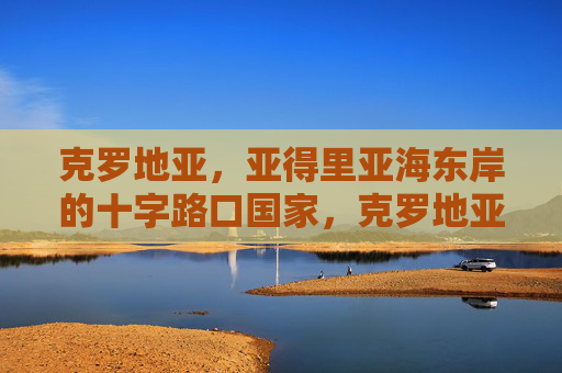 克罗地亚,亚得里亚海东岸的十字路口国家,克罗地亚,亚得里亚海东岸的十字路口国家 克罗地亚,亚得里亚海东岸的十字路口国家,克罗地亚,亚得里亚海东岸的十字路口国家