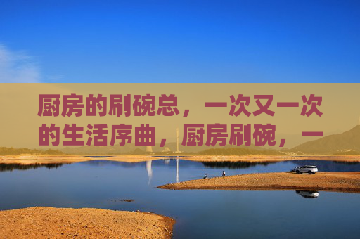 厨房的刷碗总,一次又一次的生活序曲,厨房刷碗,一次次的生活序曲 厨房的刷碗总,一次又一次的生活序曲,厨房刷碗,一次次的生活序曲
