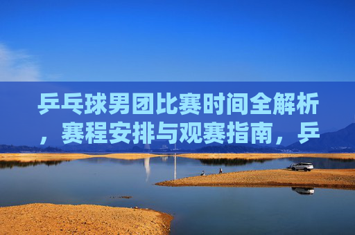 乒乓球男团比赛时间全解析,赛程安排与观赛指南,乒乓球男团比赛时间全解析与观赛指南 乒乓球男团比赛时间全解析,赛程安排与观赛指南,乒乓球男团比赛时间全解析与观赛指南
