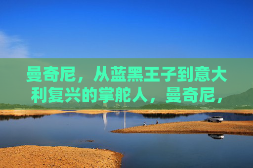曼奇尼，从蓝黑王子到意大利复兴的掌舵人，曼奇尼，从蓝黑王子到意大利复兴掌舵人