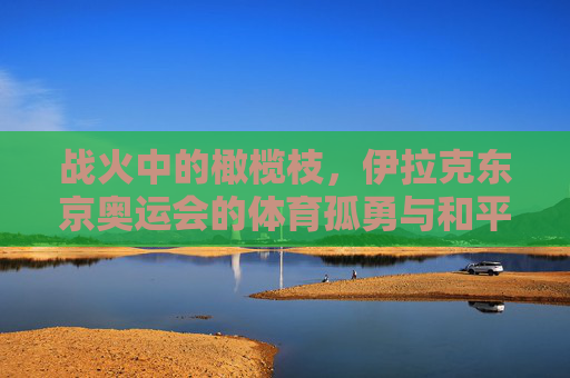 战火中的橄榄枝,伊拉克东京奥运会的体育孤勇与和平微光,战火中的橄榄枝,伊拉克东京奥运会的体育孤勇与和平微光 战火中的橄榄枝,伊拉克东京奥运会的体育孤勇与和平微光,战火中的橄榄枝,伊拉克东京奥运会的体育孤勇与和平微光