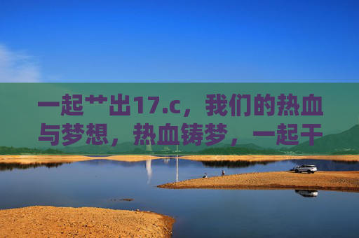 一起艹出17.c,我们的热血与梦想,热血铸梦,一起干出17.c 一起艹出17.c,我们的热血与梦想,热血铸梦,一起干出17.c