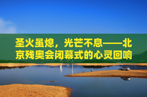 圣火虽熄,光芒不息——北京残奥会闭幕式的心灵回响,圣火虽熄,光芒不息——北京残奥会闭幕式的心灵回响 圣火虽熄,光芒不息——北京残奥会闭幕式的心灵回响,圣火虽熄,光芒不息——北京残奥会闭幕式的心灵回响