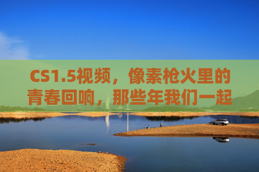 CS1.5视频,像素枪火里的青春回响,那些年我们一起炸过的包,像素枪火炸包,CS1.5的青春回响 CS1.5视频,像素枪火里的青春回响,那些年我们一起炸过的包,像素枪火炸包,CS1.5的青春回响