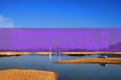羽毛球世锦赛抽签落幕,对阵悬念升级,冠军之路或再添变数,羽毛球世锦赛抽签落幕 冠军之路悬念升级 羽毛球世锦赛抽签落幕,对阵悬念升级,冠军之路或再添变数,羽毛球世锦赛抽签落幕 冠军之路悬念升级