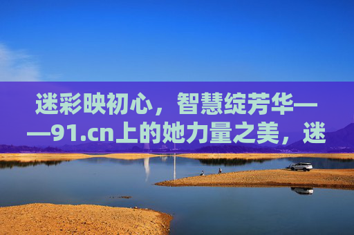 迷彩映初心，智慧绽芳华——91.cn上的她力量之美，迷彩映初心，智慧绽芳华——91.cn的她力量之美