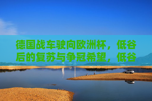 德国战车驶向欧洲杯,低谷后的复苏与争冠希望,低谷后的复苏,德国战车剑指欧洲杯 德国战车驶向欧洲杯,低谷后的复苏与争冠希望,低谷后的复苏,德国战车剑指欧洲杯