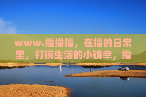 www.撸撸撸,在撸的日常里,打捞生活的小确幸,撸日常,拾小确幸 www.撸撸撸,在撸的日常里,打捞生活的小确幸,撸日常,拾小确幸