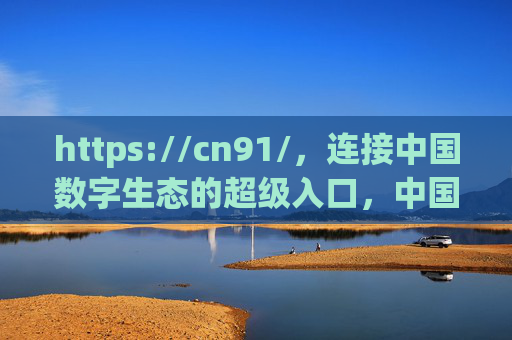 https://cn91/,连接中国数字生态的超级入口,中国数字生态超级入口 https://cn91/,连接中国数字生态的超级入口,中国数字生态超级入口