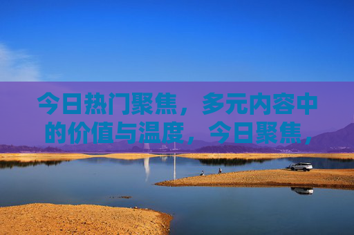 今日热门聚焦,多元内容中的价值与温度,今日聚焦,多元内容的价值与温度 今日热门聚焦,多元内容中的价值与温度,今日聚焦,多元内容的价值与温度