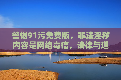 警惕91污免费版，非法淫秽内容是网络毒瘤，法律与道德的底线不容触碰，警惕91污免费版，非法淫秽内容是网络毒瘤，法律道德底线不容触碰