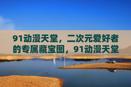 91动漫天堂,二次元爱好者的专属藏宝图,91动漫天堂,二次元爱好者的专属藏宝图 91动漫天堂,二次元爱好者的专属藏宝图,91动漫天堂,二次元爱好者的专属藏宝图