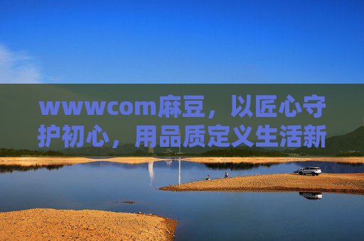 wwwcom麻豆，以匠心守护初心，用品质定义生活新标杆，麻豆匠心，初心为匠，品质立标