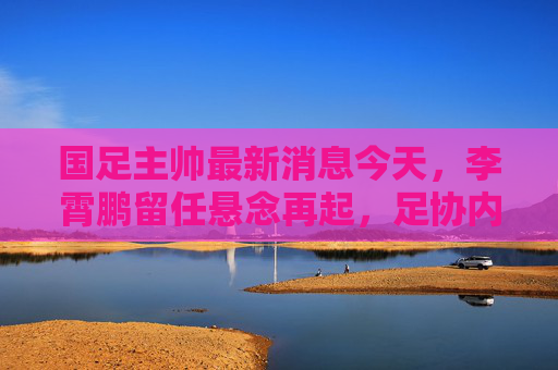 国足主帅最新消息今天,李霄鹏留任悬念再起,足协内部会议引热议,李霄鹏国足主帅留任悬念再起,足协内部会议引热议 国足主帅最新消息今天,李霄鹏留任悬念再起,足协内部会议引热议,李霄鹏国足主帅留任悬念再起,足协内部会议引热议