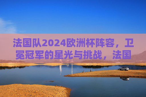 法国队2024欧洲杯阵容,卫冕冠军的星光与挑战,法国队2024欧洲杯阵容,卫冕冠军的星光与挑战 法国队2024欧洲杯阵容,卫冕冠军的星光与挑战,法国队2024欧洲杯阵容,卫冕冠军的星光与挑战