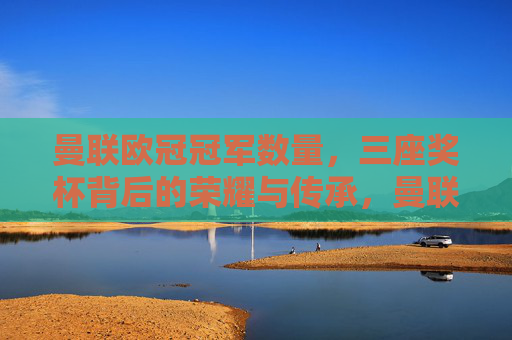 曼联欧冠冠军数量,三座奖杯背后的荣耀与传承,曼联三座欧冠冠军,荣耀铸就,传承不息 曼联欧冠冠军数量,三座奖杯背后的荣耀与传承,曼联三座欧冠冠军,荣耀铸就,传承不息