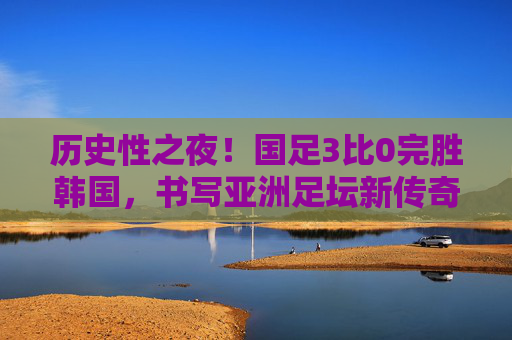 历史性之夜！国足3比0完胜韩国，书写亚洲足坛新传奇，历史性之夜！国足3比0完胜韩国，书写亚洲足坛新传奇
