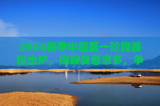 2024赛季中超第一阶段赛程出炉，揭幕战悬念多，争冠保级格局初显，2024赛季中超第一阶段赛程出炉，揭幕战悬念多 争冠保级格局初显