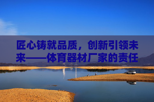 匠心铸就品质,创新引领未来——体育器材厂家的责任与担当,匠心品质,创新担当,体育器材厂家的未来 匠心铸就品质,创新引领未来——体育器材厂家的责任与担当,匠心品质,创新担当,体育器材厂家的未来