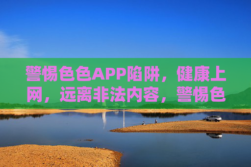 警惕色色APP陷阱,健康上网,远离非法内容,警惕色色APP陷阱,健康上网远离非法 警惕色色APP陷阱,健康上网,远离非法内容,警惕色色APP陷阱,健康上网远离非法
