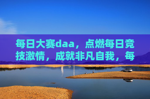 每日大赛daa,点燃每日竞技激情,成就非凡自我,每日大赛daa,点燃竞技激情,成就非凡自我 每日大赛daa,点燃每日竞技激情,成就非凡自我,每日大赛daa,点燃竞技激情,成就非凡自我