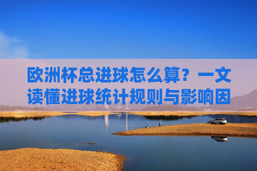 欧洲杯总进球怎么算?一文读懂进球统计规则与影响因素,欧洲杯总进球统计规则与影响因素解析 欧洲杯总进球怎么算?一文读懂进球统计规则与影响因素,欧洲杯总进球统计规则与影响因素解析