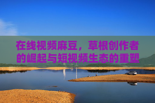 在线视频麻豆,草根创作者的崛起与短视频生态的重塑 在线视频麻豆,草根创作者的崛起与短视频生态的重塑