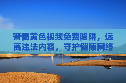 警惕黄色视频免费陷阱，远离违法内容，守护健康网络生态，远离黄色视频免费陷阱，守护清朗网络空间