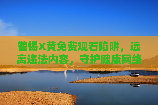 警惕X黄免费观看陷阱,远离违法内容,守护健康网络生态 警惕X黄免费观看陷阱,远离违法内容,守护健康网络生态