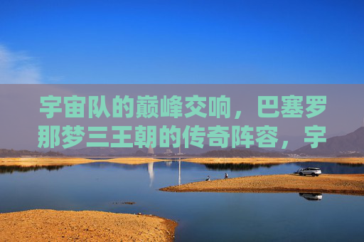 宇宙队的巅峰交响,巴塞罗那梦三王朝的传奇阵容,宇宙队巅峰交响,巴塞罗那梦三王朝传奇阵容 宇宙队的巅峰交响,巴塞罗那梦三王朝的传奇阵容,宇宙队巅峰交响,巴塞罗那梦三王朝传奇阵容