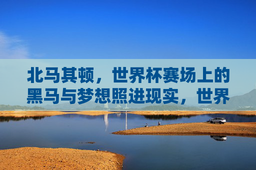 北马其顿,世界杯赛场上的黑马与梦想照进现实,世界杯黑马北马其顿,梦想照进现实 北马其顿,世界杯赛场上的黑马与梦想照进现实,世界杯黑马北马其顿,梦想照进现实