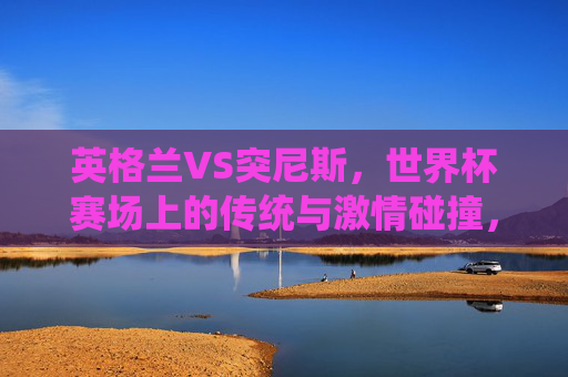 英格兰VS突尼斯，世界杯赛场上的传统与激情碰撞，英格兰VS突尼斯，世界杯传统与激情碰撞