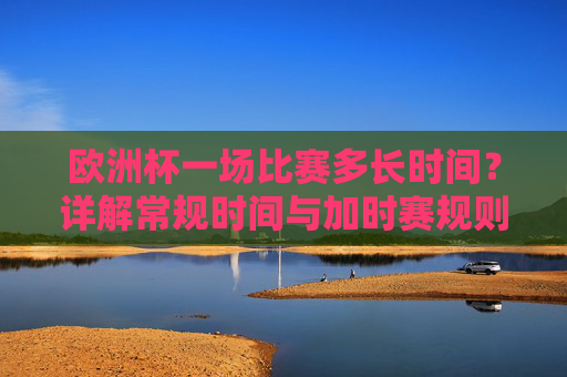 欧洲杯一场比赛多长时间？详解常规时间与加时赛规则，欧洲杯比赛时长详解，常规时间与加时赛规则