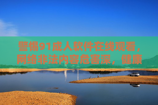 警惕91成人软件在线观看,网络非法内容危害深,健康上网守底线,警惕91成人软件在线观看,健康上网守底线 警惕91成人软件在线观看,网络非法内容危害深,健康上网守底线,警惕91成人软件在线观看,健康上网守底线