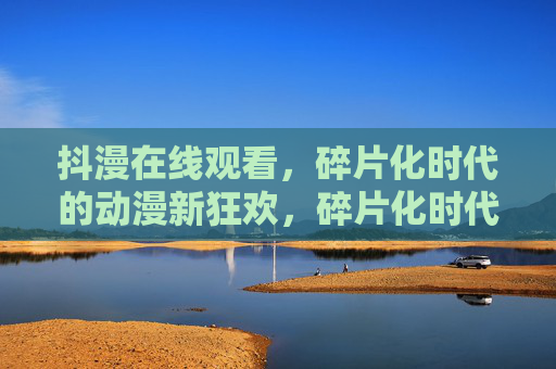 抖漫在线观看,碎片化时代的动漫新狂欢,碎片化时代的抖漫新狂欢 抖漫在线观看,碎片化时代的动漫新狂欢,碎片化时代的抖漫新狂欢