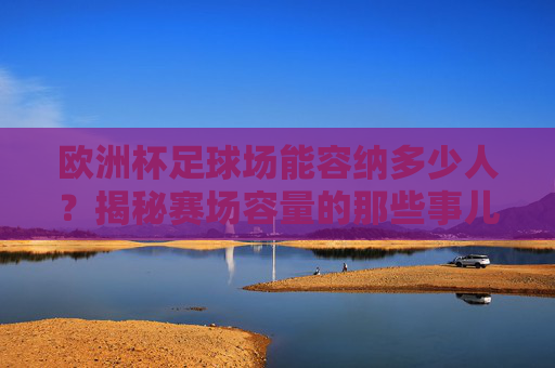 欧洲杯足球场能容纳多少人?揭秘赛场容量的那些事儿,欧洲杯足球场容纳人数揭秘 欧洲杯足球场能容纳多少人?揭秘赛场容量的那些事儿,欧洲杯足球场容纳人数揭秘