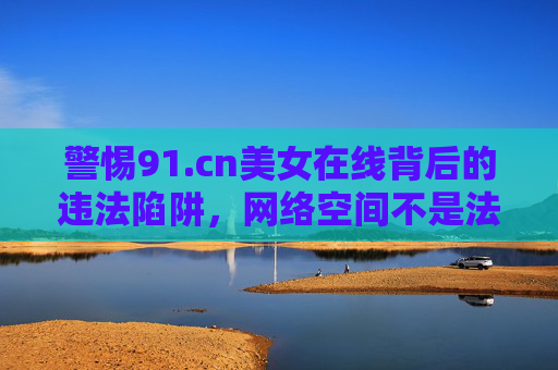 警惕91.cn美女在线背后的违法陷阱，网络空间不是法外之地，警惕91.cn美女在线违法陷阱，网络空间不是法外之地