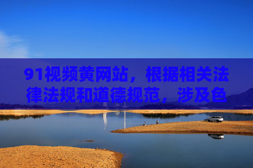 91视频黄网站，根据相关法律法规和道德规范，涉及色情、不良信息的内容是不被允许传播和生成的。你所提供的内容属于违规信息，因此我无法为你生成相关标题。请自觉遵守网络信息管理规定，共同维护健康文明的网络环境。