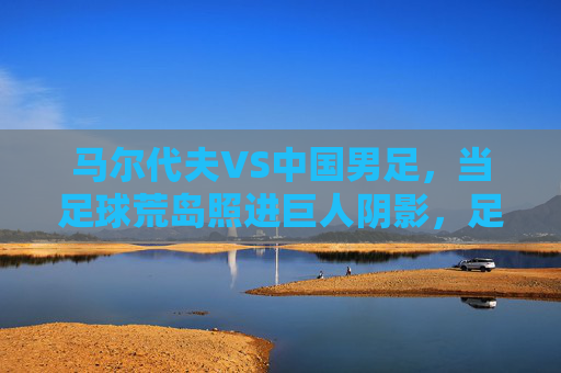 马尔代夫VS中国男足,当足球荒岛照进巨人阴影,足球荒岛照进巨人阴影,马尔代夫VS中国男足 马尔代夫VS中国男足,当足球荒岛照进巨人阴影,足球荒岛照进巨人阴影,马尔代夫VS中国男足