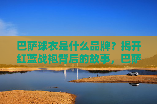 巴萨球衣是什么品牌?揭开红蓝战袍背后的故事,巴萨球衣品牌揭秘,红蓝战袍背后的故事 巴萨球衣是什么品牌?揭开红蓝战袍背后的故事,巴萨球衣品牌揭秘,红蓝战袍背后的故事