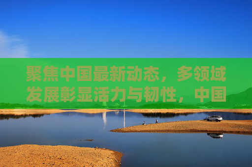 聚焦中国最新动态，多领域发展彰显活力与韧性，中国多领域发展最新动态，活力与韧性彰显