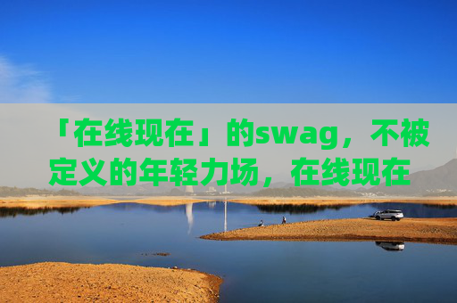 「在线现在」的swag,不被定义的年轻力场,在线现在,不被定义的年轻swag力场 「在线现在」的swag,不被定义的年轻力场,在线现在,不被定义的年轻swag力场
