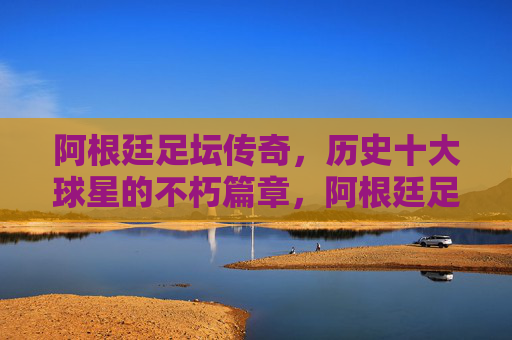 阿根廷足坛传奇，历史十大球星的不朽篇章，阿根廷足坛十大传奇球星的不朽篇章