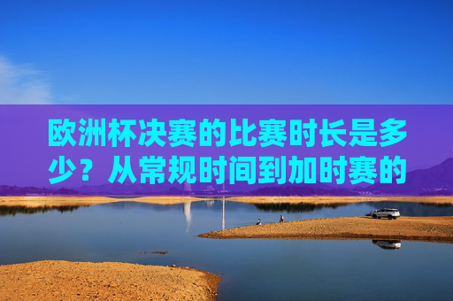 欧洲杯决赛的比赛时长是多少?从常规时间到加时赛的全面解析,欧洲杯决赛比赛时长全解析,从常规时间到加时赛 欧洲杯决赛的比赛时长是多少?从常规时间到加时赛的全面解析,欧洲杯决赛比赛时长全解析,从常规时间到加时赛