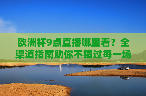 欧洲杯9点直播哪里看?全渠道指南助你不错过每一场焦点战,欧洲杯9点直播全渠道指南,助你不错过焦点战 欧洲杯9点直播哪里看?全渠道指南助你不错过每一场焦点战,欧洲杯9点直播全渠道指南,助你不错过焦点战