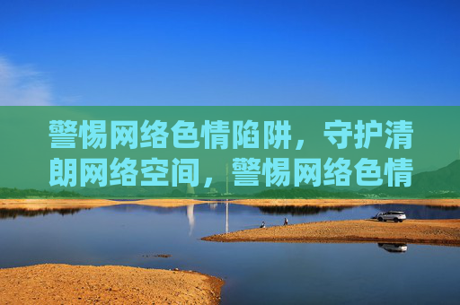警惕网络色情陷阱,守护清朗网络空间,警惕网络色情陷阱,守护清朗网络空间 警惕网络色情陷阱,守护清朗网络空间,警惕网络色情陷阱,守护清朗网络空间