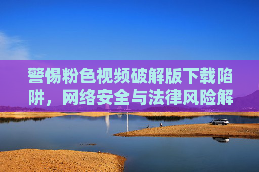 警惕粉色视频破解版下载陷阱,网络安全与法律风险解析,警惕粉色视频破解版下载陷阱,网络安全与法律风险警示 警惕粉色视频破解版下载陷阱,网络安全与法律风险解析,警惕粉色视频破解版下载陷阱,网络安全与法律风险警示