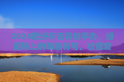 2024欧洲杯吉祥物手办,绿茵场上的萌趣符号,收藏爱好者的新宠,2024欧洲杯吉祥物手办,绿茵萌趣符号,收藏新宠 2024欧洲杯吉祥物手办,绿茵场上的萌趣符号,收藏爱好者的新宠,2024欧洲杯吉祥物手办,绿茵萌趣符号,收藏新宠